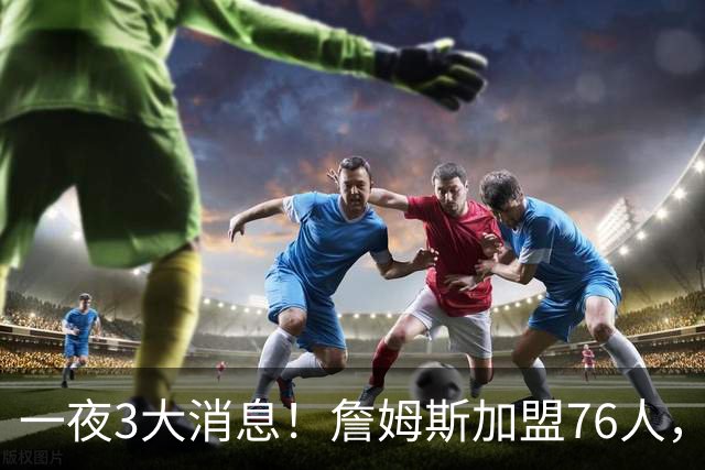 一夜3大消息！詹姆斯加盟76人，杨瀚森洛杉矶特训，火箭再签1人