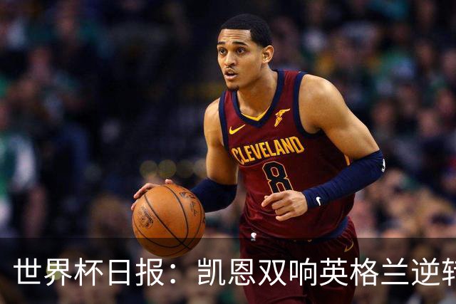 世界杯日报：凯恩双响英格兰逆转晋级 比利时内讧后加时绝杀
