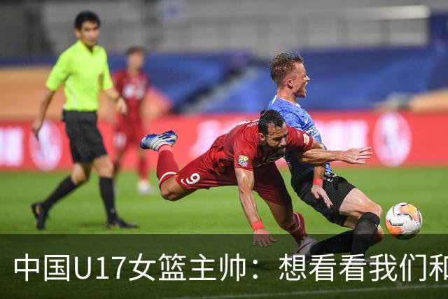 中国U17女篮主帅：想看看我们和世界篮球的差距 默契程度有待提高