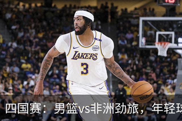 四国赛：男篮vs非洲劲旅，年轻球员不稳定，郭士强不满意