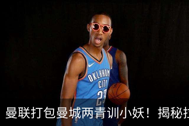 曼联打包曼城两青训小妖！揭秘拉爵雄心壮志，去年狂签12名年轻人