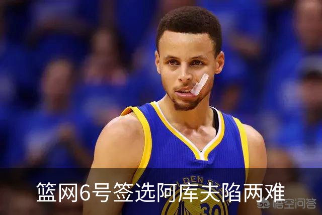 篮网6号签选阿库夫陷两难