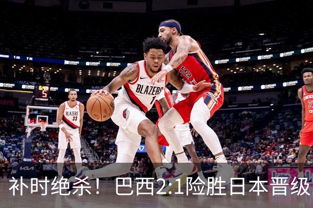 补时绝杀！巴西2:1险胜日本晋级16强 日本男足虽败犹荣
