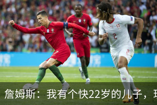 詹姆斯：我有个快22岁的儿子，现在是我前队友，真是太搞笑了