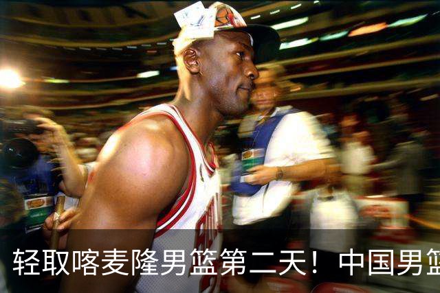 轻取喀麦隆男篮第二天！中国男篮再收两好消息，郭士强谈赢球原因