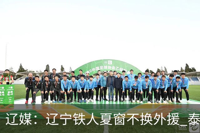 辽媒：辽宁铁人夏窗不换外援 泰山队内援战斗力在中超首屈一指