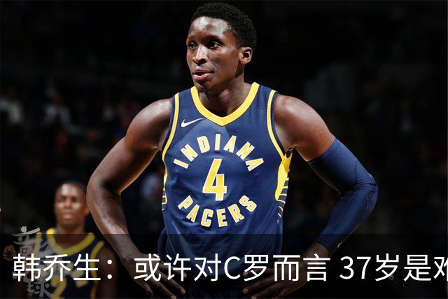 韩乔生：或许对C罗而言 37岁是难违的自然规律了