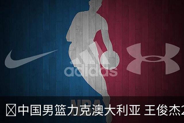 🏀中国男篮力克澳大利亚 王俊杰23+6&连拿关键5分 崔永熙12分